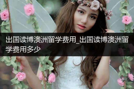 出国读博澳洲留学费用_出国读博澳洲留学费用多少