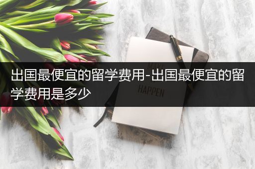 出国最便宜的留学费用-出国最便宜的留学费用是多少