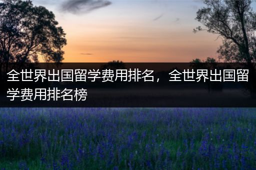 全世界出国留学费用排名，全世界出国留学费用排名榜