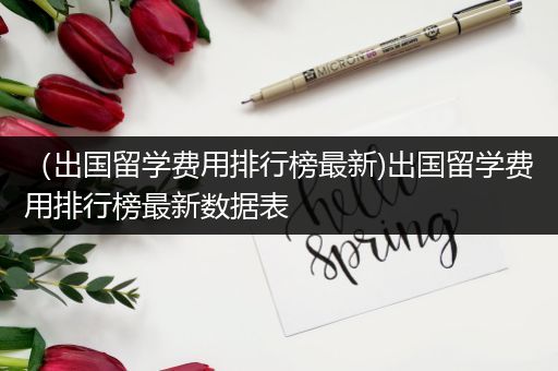 （出国留学费用排行榜最新)出国留学费用排行榜最新数据表