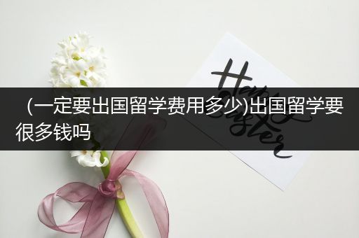 （一定要出国留学费用多少)出国留学要很多钱吗