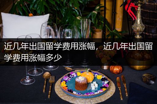近几年出国留学费用涨幅，近几年出国留学费用涨幅多少