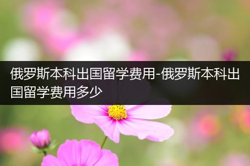 俄罗斯本科出国留学费用-俄罗斯本科出国留学费用多少