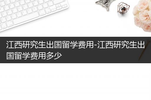 江西研究生出国留学费用-江西研究生出国留学费用多少
