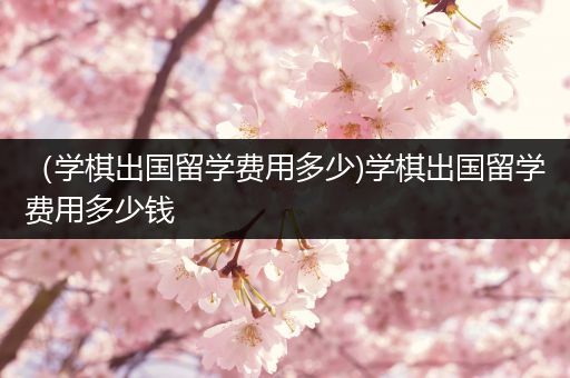 （学棋出国留学费用多少)学棋出国留学费用多少钱
