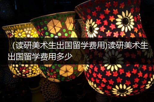 （读研美术生出国留学费用)读研美术生出国留学费用多少