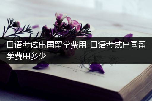 口语考试出国留学费用-口语考试出国留学费用多少