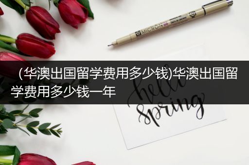 （华澳出国留学费用多少钱)华澳出国留学费用多少钱一年