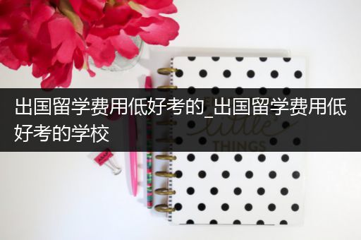 出国留学费用低好考的_出国留学费用低好考的学校