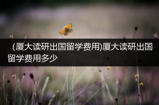 （厦大读研出国留学费用)厦大读研出国留学费用多少