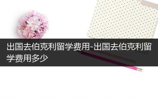 出国去伯克利留学费用-出国去伯克利留学费用多少