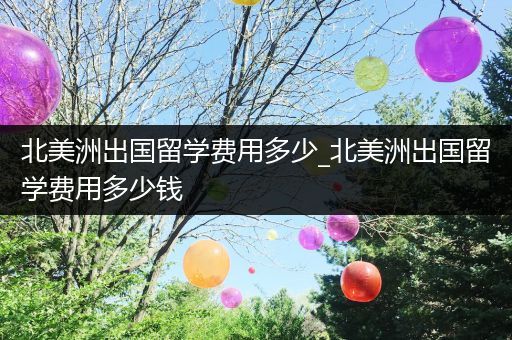 北美洲出国留学费用多少_北美洲出国留学费用多少钱