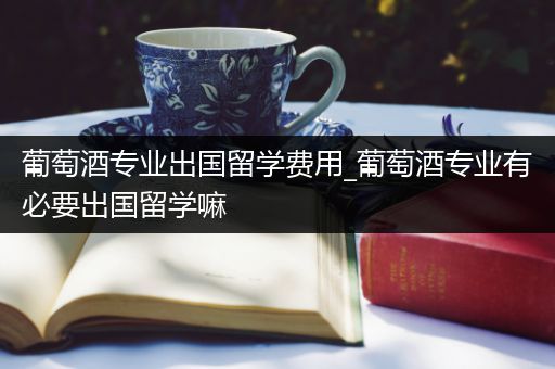 葡萄酒专业出国留学费用_葡萄酒专业有必要出国留学嘛