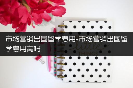 市场营销出国留学费用-市场营销出国留学费用高吗