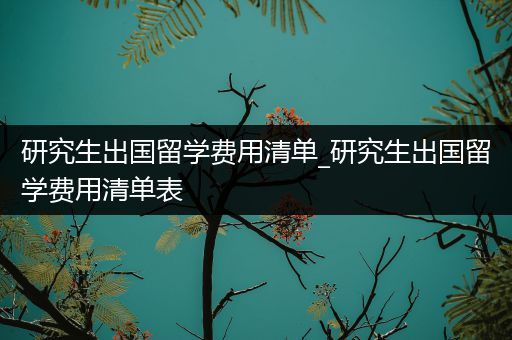 研究生出国留学费用清单_研究生出国留学费用清单表