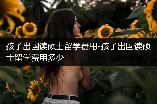孩子出国读硕士留学费用-孩子出国读硕士留学费用多少