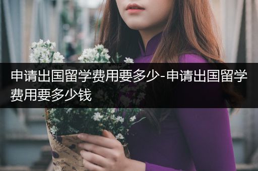 申请出国留学费用要多少-申请出国留学费用要多少钱