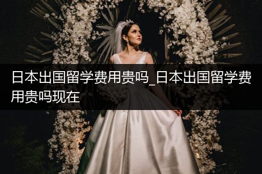 日本出国留学费用贵吗_日本出国留学费用贵吗现在