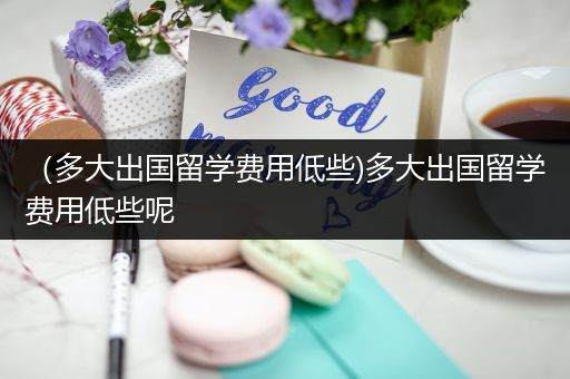 （多大出国留学费用低些)多大出国留学费用低些呢