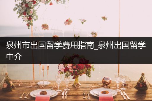 泉州市出国留学费用指南_泉州出国留学中介
