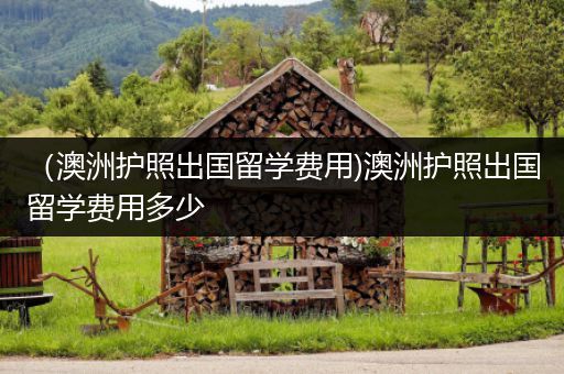 （澳洲护照出国留学费用)澳洲护照出国留学费用多少