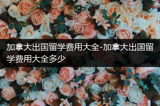 加拿大出国留学费用大全-加拿大出国留学费用大全多少