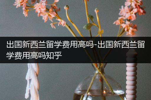 出国新西兰留学费用高吗-出国新西兰留学费用高吗知乎