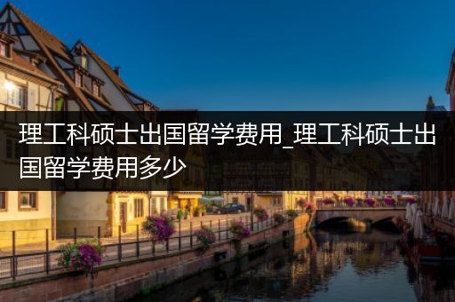 理工科硕士出国留学费用_理工科硕士出国留学费用多少