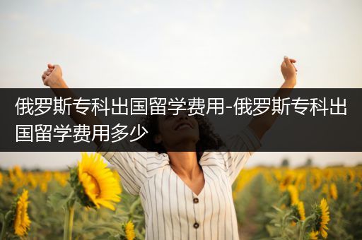 俄罗斯专科出国留学费用-俄罗斯专科出国留学费用多少