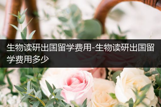 生物读研出国留学费用-生物读研出国留学费用多少