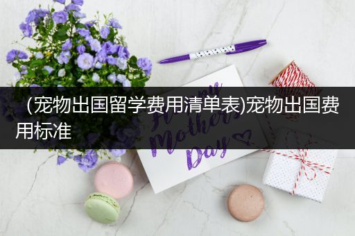 （宠物出国留学费用清单表)宠物出国费用标准