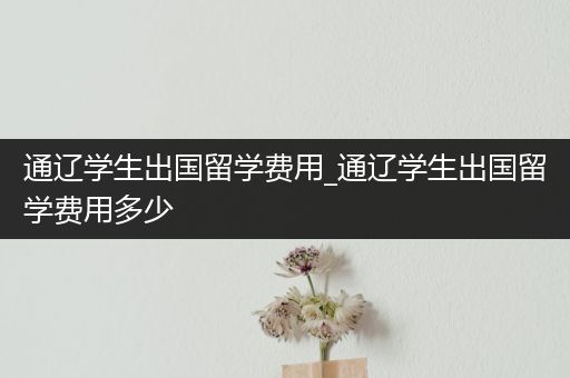 通辽学生出国留学费用_通辽学生出国留学费用多少