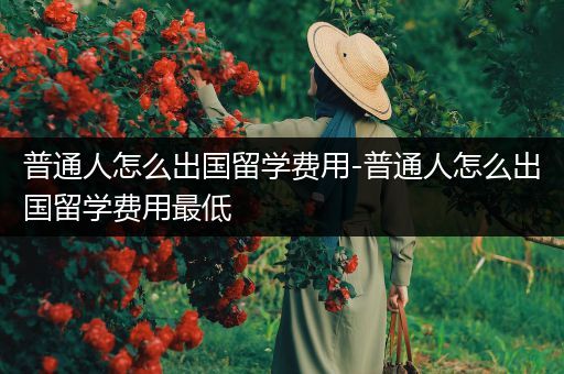 普通人怎么出国留学费用-普通人怎么出国留学费用最低