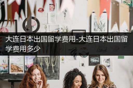 大连日本出国留学费用-大连日本出国留学费用多少