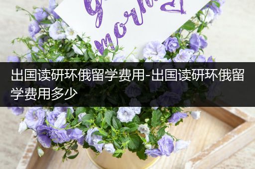 出国读研环俄留学费用-出国读研环俄留学费用多少