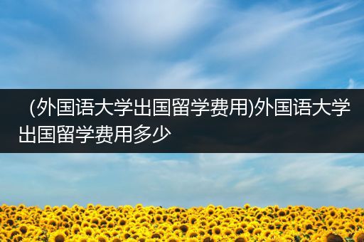 （外国语大学出国留学费用)外国语大学出国留学费用多少
