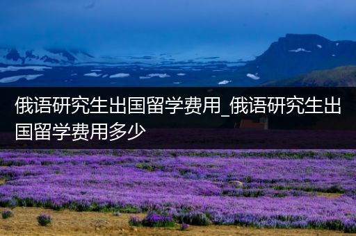 俄语研究生出国留学费用_俄语研究生出国留学费用多少