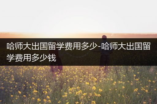 哈师大出国留学费用多少-哈师大出国留学费用多少钱