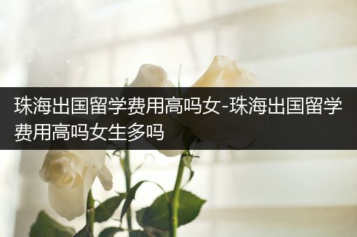 珠海出国留学费用高吗女-珠海出国留学费用高吗女生多吗