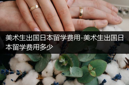 美术生出国日本留学费用-美术生出国日本留学费用多少