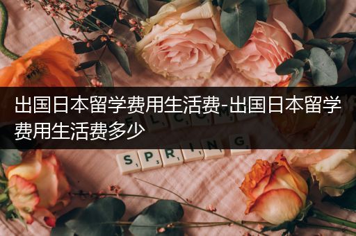 出国日本留学费用生活费-出国日本留学费用生活费多少