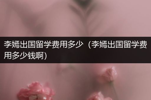 李嫣出国留学费用多少（李嫣出国留学费用多少钱啊）