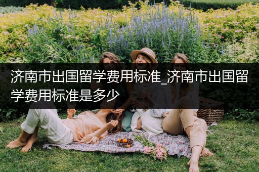 济南市出国留学费用标准_济南市出国留学费用标准是多少