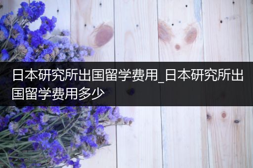 日本研究所出国留学费用_日本研究所出国留学费用多少