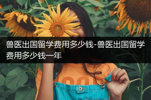兽医出国留学费用多少钱-兽医出国留学费用多少钱一年