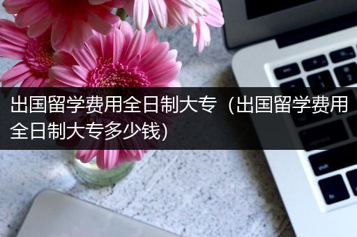 出国留学费用全日制大专（出国留学费用全日制大专多少钱）