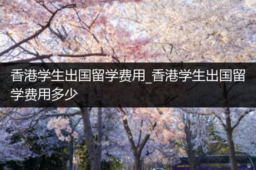 香港学生出国留学费用_香港学生出国留学费用多少