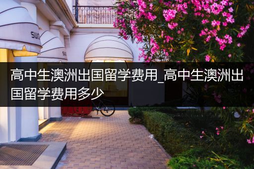 高中生澳洲出国留学费用_高中生澳洲出国留学费用多少