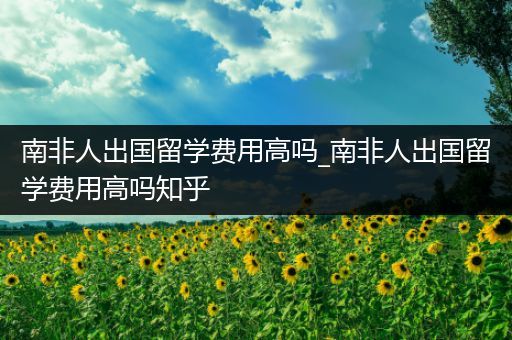 南非人出国留学费用高吗_南非人出国留学费用高吗知乎
