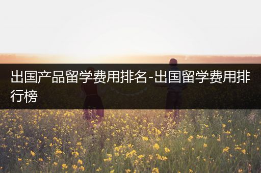 出国产品留学费用排名-出国留学费用排行榜